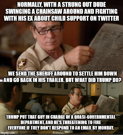 Elect a Clown, get a Circus | NORMALLY, WITH A STRUNG OUT DUDE SWINGING A CHAINSAW AROUND AND FIGHTING WITH HIS EX ABOUT CHILD SUPPORT ON TWITTER; WE SEND THE SHERIFF AROUND TO SETTLE HIM DOWN AND GO BACK IN HIS TRAILER. BUT WHAT DID TRUMP DO? TRUMP PUT THAT GUY IN CHARGE OF A QUASI-GOVERNMENTAL DEPARTMENT, AND HE'S THREATENING TO FIRE EVERYONE IF THEY DON'T RESPOND TO AN EMAIL BY MONDAY. | image tagged in tommy explains,elon musk,donald trump | made w/ Imgflip meme maker