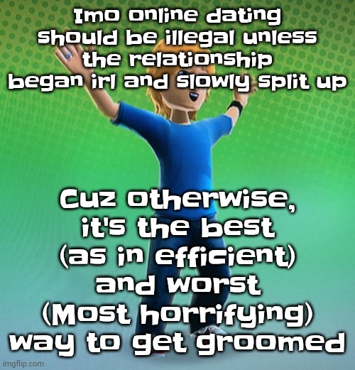 Also cuz Mfs who do it are genuinely annoying asf | Cuz otherwise, it's the best (as in efficient) and worst (Most horrifying) way to get groomed; Imo online dating should be illegal unless the relationship began irl and slowly split up | image tagged in fucked up mii | made w/ Imgflip meme maker