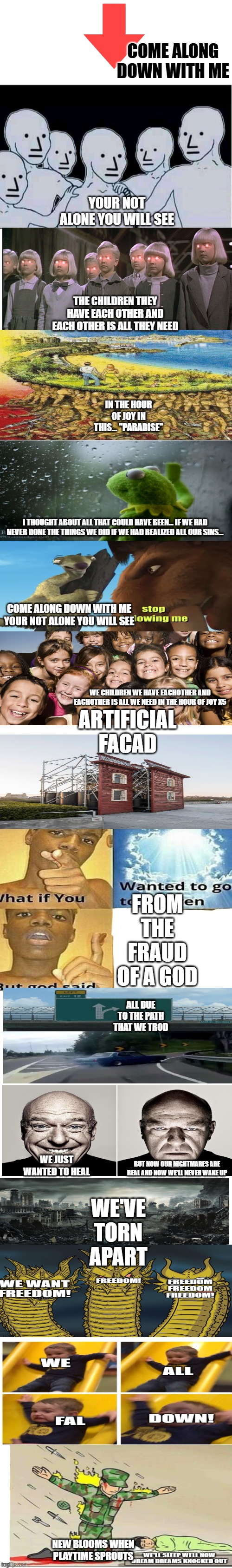 Sleep well... meme version. | COME ALONG DOWN WITH ME; YOUR NOT ALONE YOU WILL SEE; THE CHILDREN THEY HAVE EACH OTHER AND EACH OTHER IS ALL THEY NEED; IN THE HOUR OF JOY IN THIS... ''PARADISE''; I THOUGHT ABOUT ALL THAT COULD HAVE BEEN... IF WE HAD NEVER DONE THE THINGS WE DID IF WE HAD REALIZED ALL OUR SINS... COME ALONG DOWN WITH ME YOUR NOT ALONE YOU WILL SEE; ARTIFICIAL FACAD; WE CHILDREN WE HAVE EACHOTHER AND EACHOTHER IS ALL WE NEED IN THE HOUR OF JOY X5; FROM THE FRAUD OF A GOD; ALL DUE TO THE PATH THAT WE TROD; WE'VE TORN APART; WE JUST WANTED TO HEAL; BUT NOW OUR NIGHTMARES ARE REAL AND NOW WE'LL NEVER WAKE UP; NEW BLOOMS WHEN PLAYTIME SPROUTS | image tagged in long white template,sleep well,poppy playtime,memes | made w/ Imgflip meme maker