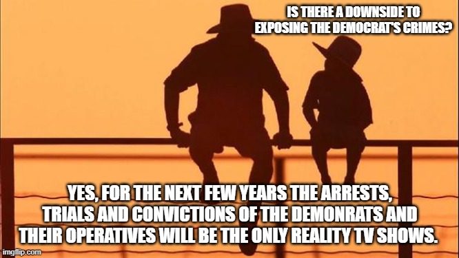 Cowboy wisdom, reality TV is going to get better | IS THERE A DOWNSIDE TO EXPOSING THE DEMOCRAT'S CRIMES? YES, FOR THE NEXT FEW YEARS THE ARRESTS, TRIALS AND CONVICTIONS OF THE DEMONRATS AND THEIR OPERATIVES WILL BE THE ONLY REALITY TV SHOWS. | image tagged in cowboy father and son,cowboy wisdom,reality tv,arrests and convictions of demonrats,government corruption,lawfare | made w/ Imgflip meme maker