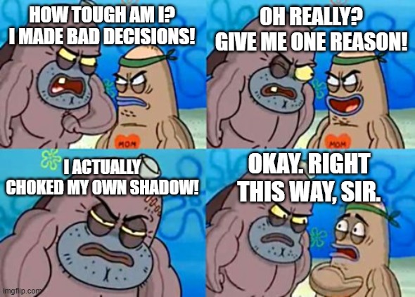 How Tough Are You Meme | HOW TOUGH AM I? I MADE BAD DECISIONS! OH REALLY? GIVE ME ONE REASON! I ACTUALLY CHOKED MY OWN SHADOW! OKAY. RIGHT THIS WAY, SIR. | image tagged in memes,how tough are you | made w/ Imgflip meme maker