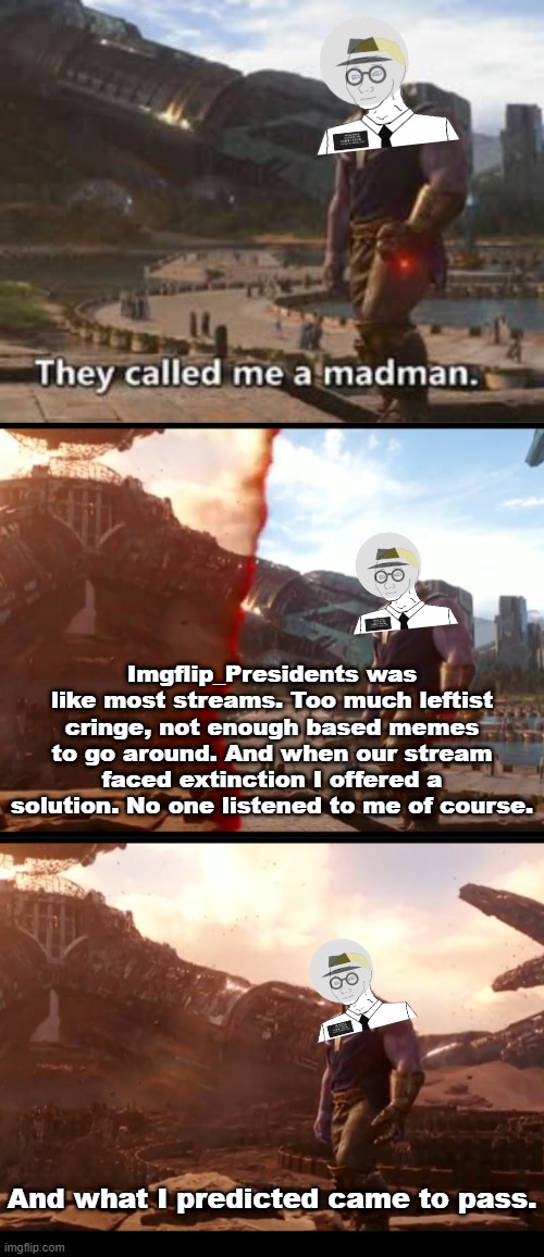 On a serious note, that nazi's lore waz wild af. Full of homophobia in particular. Crazy timez. | Imgflip_Presidents was like most streams. Too much leftist cringe, not enough based memes to go around. And when our stream faced extinction I offered a solution. No one listened to me of course. And what I predicted came to pass. | made w/ Imgflip meme maker