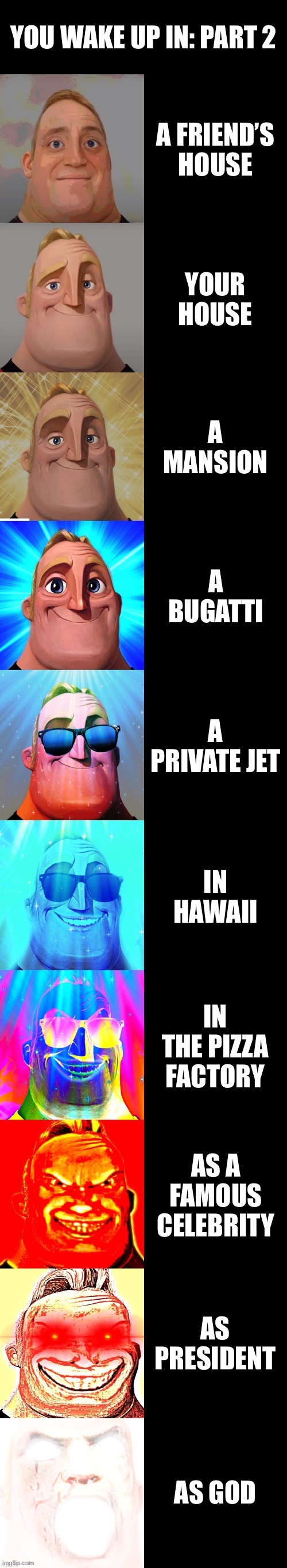 mr incredible becoming canny | YOU WAKE UP IN: PART 2; A FRIEND’S HOUSE; YOUR HOUSE; A MANSION; A BUGATTI; A PRIVATE JET; IN HAWAII; IN THE PIZZA FACTORY; AS A FAMOUS CELEBRITY; AS PRESIDENT; AS GOD | image tagged in mr incredible becoming canny | made w/ Imgflip meme maker