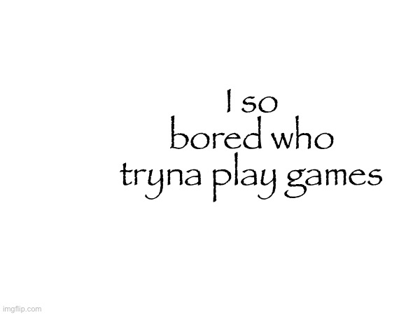 I so bored who tryna play games | made w/ Imgflip meme maker