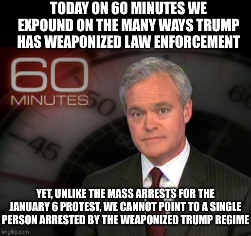 60 minutes | TODAY ON 60 MINUTES WE EXPOUND ON THE MANY WAYS TRUMP HAS WEAPONIZED LAW ENFORCEMENT; YET, UNLIKE THE MASS ARRESTS FOR THE JANUARY 6 PROTEST, WE CANNOT POINT TO A SINGLE PERSON ARRESTED BY THE WEAPONIZED TRUMP REGIME | image tagged in 60 minutes,fake news,liberal media,liberal logic,liberal hypocrisy,stupid liberals | made w/ Imgflip meme maker