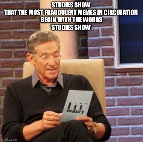 Maury Lie Detector | STUDIES SHOW 
THAT THE MOST FRAUDULENT MEMES IN CIRCULATION 
BEGIN WITH THE WORDS
‘STUDIES SHOW’. | image tagged in memes,maury lie detector | made w/ Imgflip meme maker