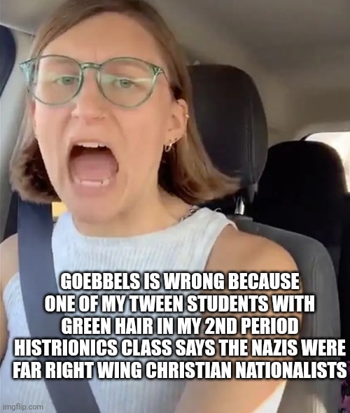 Unhinged Liberal Lunatic Idiot Woman Meltdown Screaming in Car | GOEBBELS IS WRONG BECAUSE ONE OF MY TWEEN STUDENTS WITH GREEN HAIR IN MY 2ND PERIOD HISTRIONICS CLASS SAYS THE NAZIS WERE FAR RIGHT WING CHR | image tagged in unhinged liberal lunatic idiot woman meltdown screaming in car | made w/ Imgflip meme maker