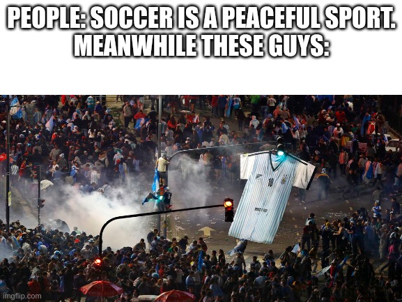 Soccer Riots NEED TO STOP | PEOPLE: SOCCER IS A PEACEFUL SPORT.
MEANWHILE THESE GUYS: | image tagged in blank white template | made w/ Imgflip meme maker