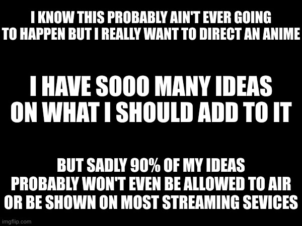 pretty much all of my ideas are original. (and cool as hell) | I KNOW THIS PROBABLY AIN'T EVER GOING TO HAPPEN BUT I REALLY WANT TO DIRECT AN ANIME; I HAVE SOOO MANY IDEAS ON WHAT I SHOULD ADD TO IT; BUT SADLY 90% OF MY IDEAS PROBABLY WON'T EVEN BE ALLOWED TO AIR OR BE SHOWN ON MOST STREAMING SEVICES | made w/ Imgflip meme maker