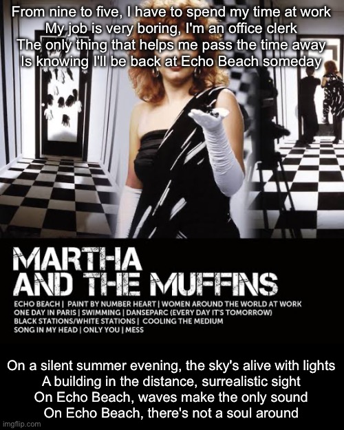 From nine to five, I have to spend my time at work
My job is very boring, I'm an office clerk
The only thing that helps me pass the time away
Is knowing I'll be back at Echo Beach someday; On a silent summer evening, the sky's alive with lights
A building in the distance, surrealistic sight
On Echo Beach, waves make the only sound
On Echo Beach, there's not a soul around | image tagged in echo,beach | made w/ Imgflip meme maker