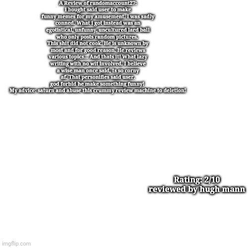 Review but the formatting sucked | A Review of randomaccount27:
i bought said user to make funny memes for my amusement. I was sadly conned. What i got instead was an egotistical, unfunny, uncultured lard ball who only posts random pictures. 
This shit did not cook. He is unknown by most and for good reason. He reviews various topics... And thats it! What lazy writing with no wit involved. I believe a wise man once said, ts so corny af. That personifies said user.
god forbid he make something funny! 
My advice: saturn and abuse this crummy review machine to deletion! Rating: 2/10
reviewed by hugh mann | made w/ Imgflip meme maker