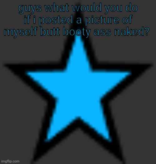 this is  not zeta posting | guys what would you do if i posted a picture of myself butt booty ass naked? | image tagged in bluestar | made w/ Imgflip meme maker