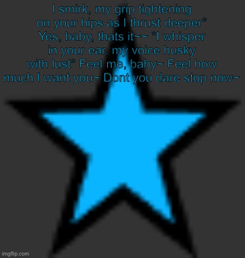 This is the worst temp ever istg | I smirk, my grip tightening on your hips as I thrust deeper* Yes, baby, thats it~~ *I whisper in your ear, my voice husky with lust* Feel me, baby~ Feel how much I want you~ Dont you dare stop now~ | image tagged in bluestar | made w/ Imgflip meme maker