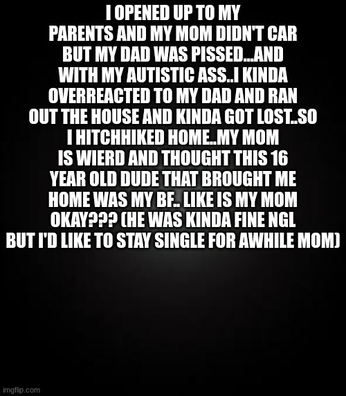 I OPENED UP TO MY PARENTS AND MY MOM DIDN'T CAR BUT MY DAD WAS PISSED...AND WITH MY AUTISTIC ASS..I KINDA OVERREACTED TO MY DAD AND RAN OUT THE HOUSE AND KINDA GOT LOST..SO I HITCHHIKED HOME..MY MOM IS WIERD AND THOUGHT THIS 16 YEAR OLD DUDE THAT BROUGHT ME HOME WAS MY BF.. LIKE IS MY MOM OKAY??? (HE WAS KINDA FINE NGL BUT I'D LIKE TO STAY SINGLE FOR AWHILE MOM) | made w/ Imgflip meme maker