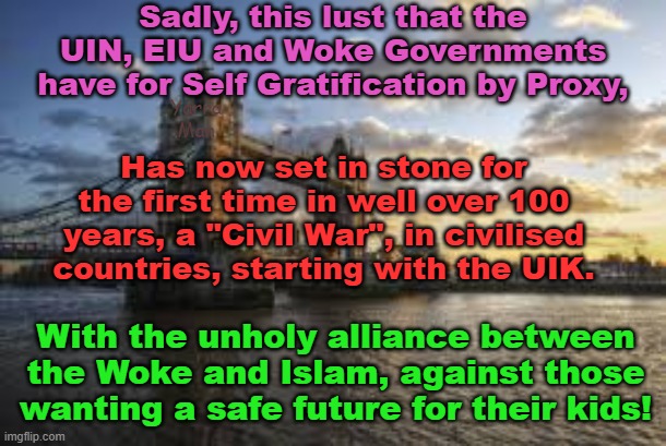 The unholy alliance between the UIN, EIU, Islam and the WOKE has set in stone the future. | Sadly, this lust that the UIN, EIU and Woke Governments have for Self Gratification by Proxy, Yarra Man; Has now set in stone for the first time in well over 100 years, a "Civil War", in civilised countries, starting with the UIK. With the unholy alliance between the Woke and Islam, against those wanting a safe future for their kids! | image tagged in civil war,united islamic kingdom,united islamic nations,european islamic union,starmer,germany and france | made w/ Imgflip meme maker