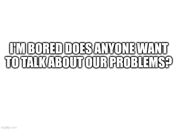 I'M BORED DOES ANYONE WANT TO TALK ABOUT OUR PROBLEMS? | made w/ Imgflip meme maker