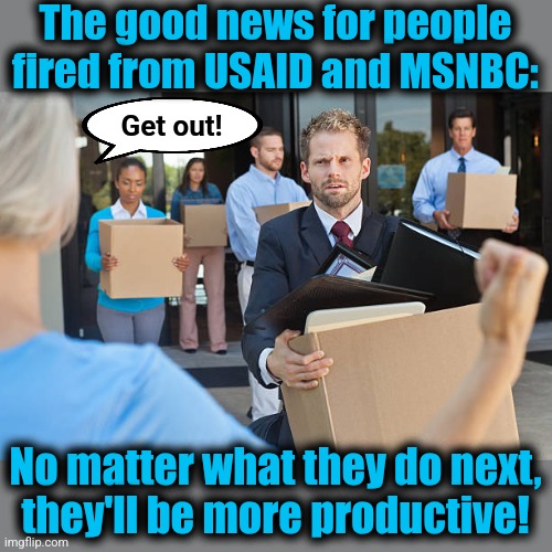 Finally, positive contributions to society! | The good news for people
fired from USAID and MSNBC:; Get out! No matter what they do next,
they'll be more productive! | image tagged in memes,usaid,msnbc,fired | made w/ Imgflip meme maker