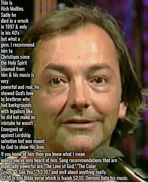 Rich Mullins Recommended | This is Rich Mullins. Sadly he died in a wreck in 1997 & only in his 40's but what a gem. I recommend him to Christians since the Holy Spirit beamed from him & his music is; very powerful and real. He showed God's love to brethren who had backgrounds with legalism like he did but make no mistake he wasn't Emergent or against Lordship salvation but was meant by God to show His love. If you know of him then you know what I mean unless you've only heard of him. Song recommendations that are especially powerful are "The Love of God," "The Color Green," "I See You," "52:10," and well about anything really. 52:10 is one Bible verse which is Isaiah 52:10. Demons hate his music. | image tagged in christian,music,rich mullins,god's love,spiritual depth abundance,holy spirit | made w/ Imgflip meme maker