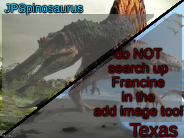 JPSpinosaurus x Texas shared template | do NOT search up Francine in the add image tool | image tagged in jpspinosaurus x texas shared template | made w/ Imgflip meme maker