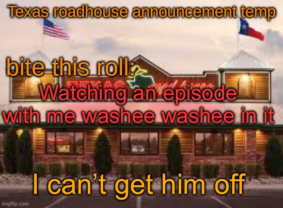 Texas roadhouse anouncemeng | Watching an episode with me washee washee in it; I can’t get him off | image tagged in texas roadhouse anouncemeng | made w/ Imgflip meme maker