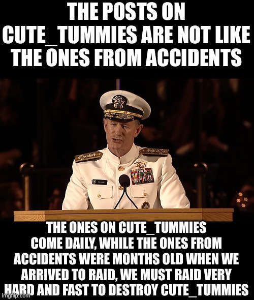 Admiral William H. McRaven | THE POSTS ON CUTE_TUMMIES ARE NOT LIKE THE ONES FROM ACCIDENTS; THE ONES ON CUTE_TUMMIES COME DAILY, WHILE THE ONES FROM ACCIDENTS WERE MONTHS OLD WHEN WE ARRIVED TO RAID, WE MUST RAID VERY HARD AND FAST TO DESTROY CUTE_TUMMIES | image tagged in admiral william h mcraven | made w/ Imgflip meme maker