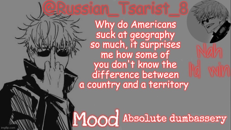 Russian_Tsarist_8 announcement temp (Thanks, Gojo-Satoru) | Why do Americans suck at geography so much, it surprises me how some of you don't know the difference between a country and a territory; Absolute dumbassery | image tagged in russian_tsarist_8 announcement temp thanks gojo-satoru | made w/ Imgflip meme maker
