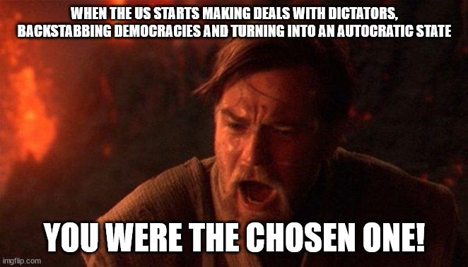 Modern day US under Trump administration | WHEN THE US STARTS MAKING DEALS WITH DICTATORS, BACKSTABBING DEMOCRACIES AND TURNING INTO AN AUTOCRATIC STATE; YOU WERE THE CHOSEN ONE! | image tagged in memes,you were the chosen one star wars | made w/ Imgflip meme maker