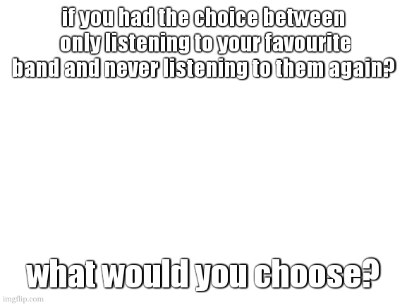 desisions desisions... | if you had the choice between  only listening to your favourite band and never listening to them again? what would you choose? | image tagged in cooookies gonna do something funny or smething | made w/ Imgflip meme maker