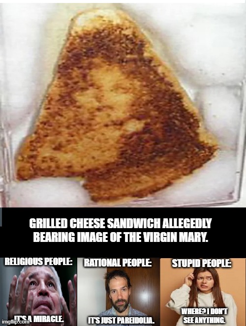 GRILLED CHEESE SANDWICH ALLEGEDLY BEARING IMAGE OF THE VIRGIN MARY. RELIGIOUS PEOPLE:; RATIONAL PEOPLE:; STUPID PEOPLE:; WHERE? I DON'T SEE ANYTHING. IT'S A MIRACLE. IT'S JUST PAREIDOLIA. | image tagged in virgin mary sandwich | made w/ Imgflip meme maker