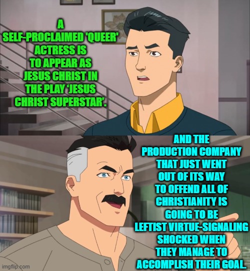 So aside from preening leftist atheists will anyone else go see the play ever again? | A SELF-PROCLAIMED 'QUEER' ACTRESS IS TO APPEAR AS JESUS CHRIST IN THE PLAY ‘JESUS CHRIST SUPERSTAR’. AND THE PRODUCTION COMPANY THAT JUST WENT OUT OF ITS WAY TO OFFEND ALL OF CHRISTIANITY IS GOING TO BE LEFTIST VIRTUE-SIGNALING SHOCKED WHEN THEY MANAGE TO ACCOMPLISH THEIR GOAL. | image tagged in that's the neat part you don't | made w/ Imgflip meme maker