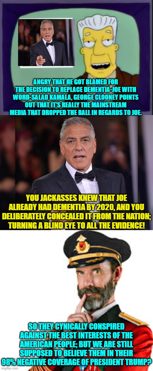 Notice that George is obediently pretending that the DNC didn't know that Joe had dementia? | ANGRY THAT HE GOT BLAMED FOR THE DECISION TO REPLACE DEMENTIA-JOE WITH WORD-SALAD KAMALA, GEORGE CLOONEY POINTS OUT THAT IT'S REALLY THE MAINSTREAM MEDIA THAT DROPPED THE BALL IN REGARDS TO JOE. YOU JACKASSES KNEW THAT JOE ALREADY HAD DEMENTIA BY 2020, AND YOU DELIBERATELY CONCEALED IT FROM THE NATION; TURNING A BLIND EYE TO ALL THE EVIDENCE! SO THEY CYNICALLY CONSPIRED AGAINST THE BEST INTERESTS OF THE AMERICAN PEOPLE; BUT WE ARE STILL SUPPOSED TO BELIEVE THEM IN THEIR 98% NEGATIVE COVERAGE OF PRESIDENT TRUMP? | image tagged in yep | made w/ Imgflip meme maker