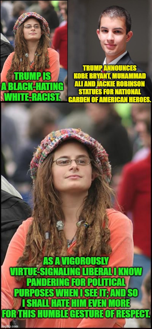 I guess the expert on pandering for politics HAS spoken. | TRUMP ANNOUNCES KOBE BRYANT, MUHAMMAD ALI AND JACKIE ROBINSON STATUES FOR NATIONAL GARDEN OF AMERICAN HEROES. TRUMP IS A BLACK-HATING WHITE-RACIST. AS A VIGOROUSLY VIRTUE-SIGNALING LIBERAL I KNOW PANDERING FOR POLITICAL PURPOSES WHEN I SEE IT; AND SO I SHALL HATE HIM EVEN MORE FOR THIS HUMBLE GESTURE OF RESPECT. | image tagged in college liberal and conservative | made w/ Imgflip meme maker
