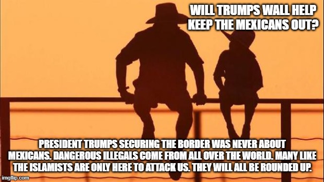 Cowboy father and son | WILL TRUMPS WALL HELP KEEP THE MEXICANS OUT? PRESIDENT TRUMPS SECURING THE BORDER WAS NEVER ABOUT MEXICANS. DANGEROUS ILLEGALS COME FROM ALL OVER THE WORLD. MANY LIKE THE ISLAMISTS ARE ONLY HERE TO ATTACK US. THEY WILL ALL BE ROUNDED UP. | image tagged in cowboy father and son | made w/ Imgflip meme maker