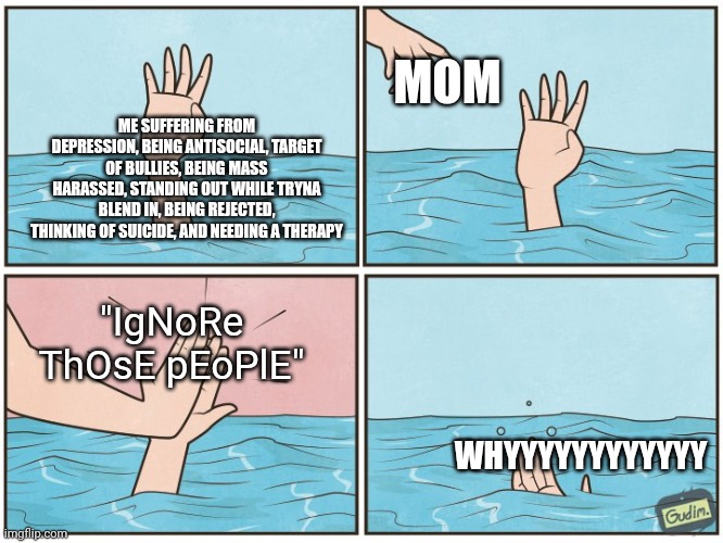 HOW ON MARS AM I GONNA IGNORE A MASS HARASSMENT | MOM; ME SUFFERING FROM DEPRESSION, BEING ANTISOCIAL, TARGET OF BULLIES, BEING MASS HARASSED, STANDING OUT WHILE TRYNA BLEND IN, BEING REJECTED, THINKING OF SUICIDE, AND NEEDING A THERAPY; "IgNoRe ThOsE pEoPlE"; WHYYYYYYYYYYYY | image tagged in high five drown,memes,my mom,depression | made w/ Imgflip meme maker