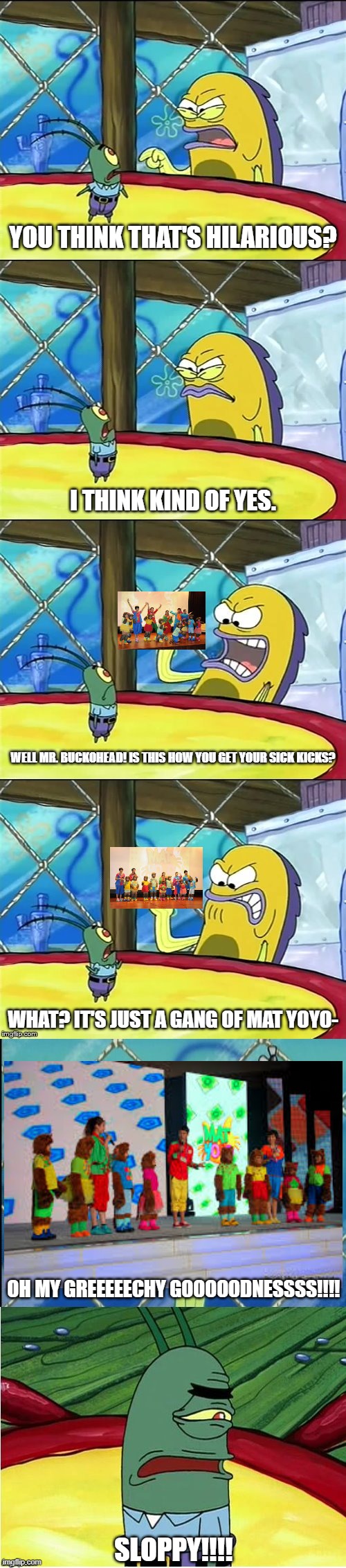 Was these Mat YoYo cats a big joke? | YOU THINK THAT'S HILARIOUS? I THINK KIND OF YES. WELL MR. BUCKOHEAD! IS THIS HOW YOU GET YOUR SICK KICKS? WHAT? IT'S JUST A GANG OF MAT YOYO-; OH MY GREEEEECHY GOOOOODNESSSS!!!! SLOPPY!!!! | image tagged in well mr funnyman is this how you get your sick kicks | made w/ Imgflip meme maker