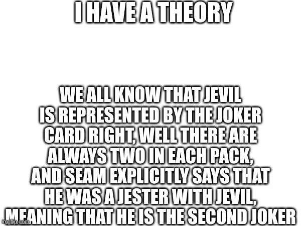 I HAVE A THEORY; WE ALL KNOW THAT JEVIL IS REPRESENTED BY THE JOKER CARD RIGHT, WELL THERE ARE ALWAYS TWO IN EACH PACK, AND SEAM EXPLICITLY SAYS THAT HE WAS A JESTER WITH JEVIL, MEANING THAT HE IS THE SECOND JOKER | made w/ Imgflip meme maker