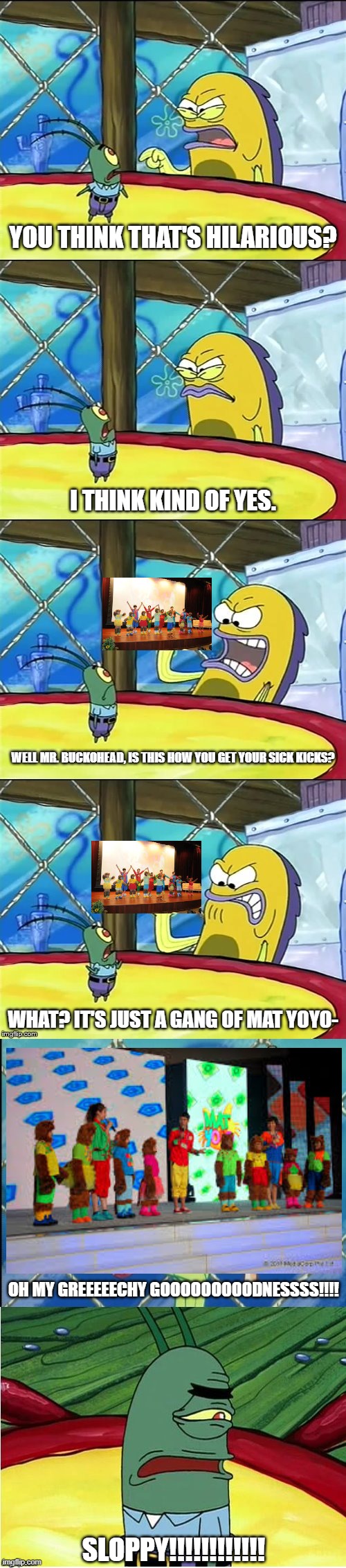 Was these Mat YoYo cats a big joke? | YOU THINK THAT'S HILARIOUS? I THINK KIND OF YES. WELL MR. BUCKOHEAD, IS THIS HOW YOU GET YOUR SICK KICKS? WHAT? IT'S JUST A GANG OF MAT YOYO-; OH MY GREEEEECHY GOOOOOOOOODNESSSS!!!! SLOPPY!!!!!!!!!!!! | image tagged in well mr funnyman is this how you get your sick kicks | made w/ Imgflip meme maker