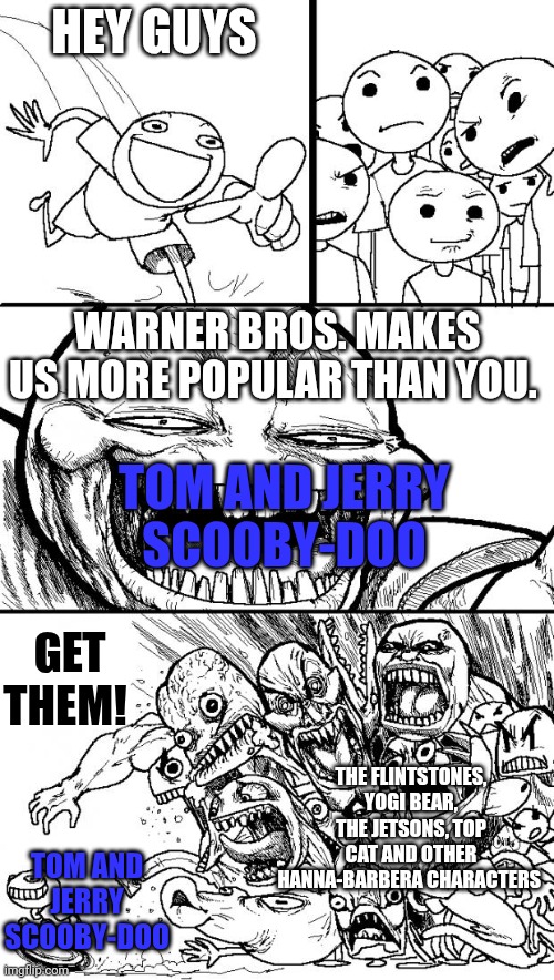 Hey Internet | HEY GUYS; WARNER BROS. MAKES US MORE POPULAR THAN YOU. TOM AND JERRY
SCOOBY-DOO; GET THEM! THE FLINTSTONES, YOGI BEAR, THE JETSONS, TOP CAT AND OTHER HANNA-BARBERA CHARACTERS; TOM AND JERRY
SCOOBY-DOO | image tagged in memes,hey internet,scooby doo,tom and jerry,hanna-barbera,warner bros | made w/ Imgflip meme maker