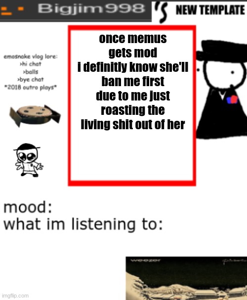 bigjim998s NEW AND IMPROVED TEMPLATE | once memus gets mod
i definitly know she'll ban me first due to me just roasting the living shit out of her | image tagged in bigjim998s new and improved template | made w/ Imgflip meme maker