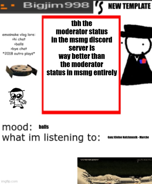 bigjim998s NEW AND IMPROVED TEMPLATE | tbh the moderator status in the msmg discord server is way better than the moderator status in msmg entirely; balls; Ganz Kleine Natchmusik - Marche | image tagged in bigjim998s new and improved template | made w/ Imgflip meme maker