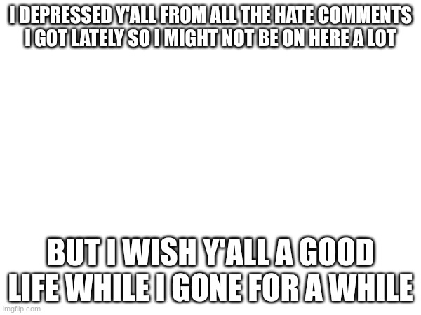 I DEPRESSED Y'ALL FROM ALL THE HATE COMMENTS I GOT LATELY SO I MIGHT NOT BE ON HERE A LOT; BUT I WISH Y'ALL A GOOD LIFE WHILE I GONE FOR A WHILE | made w/ Imgflip meme maker