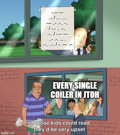 jtoh coilers | -.-- --- ..- / ... .... --- ..- .-.. -.. / -.- .. .-.. .-.. / -.-- --- ..- .-. ... . .-.. ..-. / -. --- .--; EVERY SINGLE COILER IN JTOH | image tagged in if those kids could read they'd be very upset | made w/ Imgflip meme maker