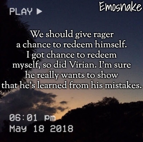 Emosnake's dreamy temp | We should give rager a chance to redeem himself. I got chance to redeem myself, so did Virian. I'm sure he really wants to show that he's learned from his mistakes. | image tagged in emosnake's dreamy temp | made w/ Imgflip meme maker