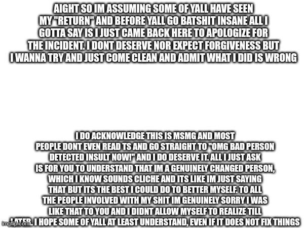 just gonna throw this here. for the non msmg users the context is smth stupid i regret doing a few months ago | AIGHT SO IM ASSUMING SOME OF YALL HAVE SEEN MY "RETURN" AND BEFORE YALL GO BATSHIT INSANE ALL I GOTTA SAY IS I JUST CAME BACK HERE TO APOLOGIZE FOR THE INCIDENT. I DONT DESERVE NOR EXPECT FORGIVENESS BUT I WANNA TRY AND JUST COME CLEAN AND ADMIT WHAT I DID IS WRONG; I DO ACKNOWLEDGE THIS IS MSMG AND MOST PEOPLE DONT EVEN READ TS AND GO STRAIGHT TO "OMG BAD PERSON DETECTED INSULT NOW!" AND I DO DESERVE IT. ALL I JUST ASK IS FOR YOU TO UNDERSTAND THAT IM A GENUINELY CHANGED PERSON, WHICH I KNOW SOUNDS CLICHE AND ITS LIKE IM JUST SAYING THAT BUT ITS THE BEST I COULD DO TO BETTER MYSELF. TO ALL THE PEOPLE INVOLVED WITH MY SHIT IM GENUINELY SORRY I WAS LIKE THAT TO YOU AND I DIDNT ALLOW MYSELF TO REALIZE TILL LATER. I HOPE SOME OF YALL AT LEAST UNDERSTAND, EVEN IF IT DOES NOT FIX THINGS | made w/ Imgflip meme maker