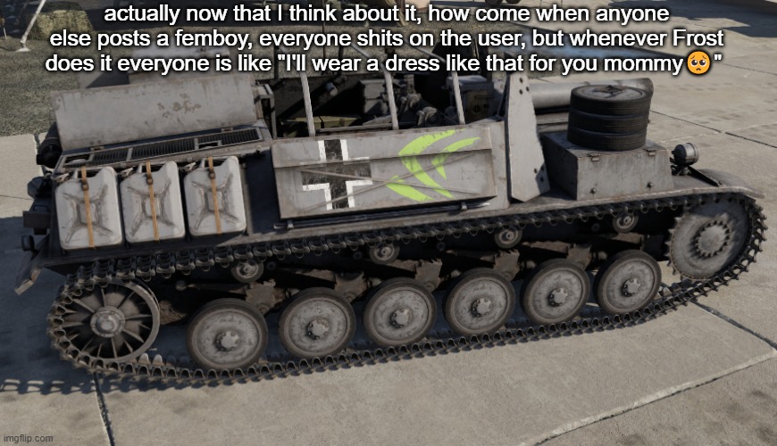 Nvidia Tank | actually now that I think about it, how come when anyone else posts a femboy, everyone shits on the user, but whenever Frost does it everyone is like "I'll wear a dress like that for you mommy🥺" | image tagged in nvidia tank | made w/ Imgflip meme maker