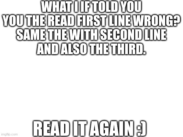 read it twice | WHAT I IF TOLD YOU
YOU THE READ FIRST LINE WRONG?
SAME THE WITH SECOND LINE
AND ALSO THE THIRD. READ IT AGAIN :) | image tagged in memes,funny,funny memes,fun,blow my mind | made w/ Imgflip meme maker