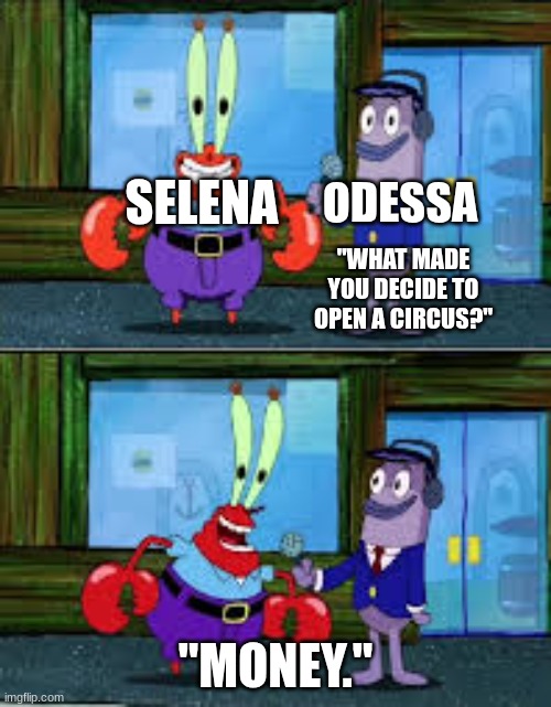 Good ol money. | ODESSA; SELENA; "WHAT MADE YOU DECIDE TO OPEN A CIRCUS?"; "MONEY." | image tagged in mr krabs money,ocs | made w/ Imgflip meme maker