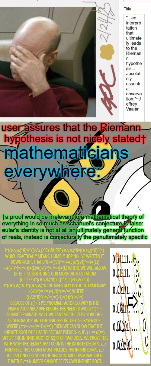 We'd like to disqualify us from receiving prize money for this Millennium Prize Problem. Was phrased badly by Mr. R. It mislead. | user assures that the Riemann
 hypothesis is not nicely stated†; mathematicians everywhere:; †a proof would be irrelevant to a mathematical theory of 
everything in so much as schanuel's conjecture is false:
euler's identity is not at all an ultimately general function 
of reals, instead is conjecturally the penultimately specific; I^((ℝ∖𝔸)^0)=I^((ℝ\ℚ)^0) WHERE (ℝ∖𝔸)^0=((ℝ\ℚ)^0)^(4) 
WHICH PRACTICALLY MEANS, HUMBLY HOPING I'VE WRITTEN IT 
DOWN RIGHT, THAT E^0⇒((√I)^∞)⁕(E))/((√I)^∞)⁕(E))
⇒((√I)^(∞/∞))⁕(E)=((√I)^(∞/∞))⁕(E) WHERE WE WILL ALLOW 
{E=E} IF SUBSTITUTING OUR MORE DIFFICULT AXIOM
((I^(1/2))^((ℝ∖𝔸)^0))=((I^2)^((ℝ∖𝔸)^0)) 
I^((ℝ∖𝔸)^0=I^((ℝ∖𝔸)^0 THE DIFFICULTY IS THE INTERMEDIARY
⇒(√I)^(∞/∞)=(√I)^(∞/∞) WHERE
((√2)^0)^(∞/∞)=((-1)/(1))^(∞/∞)
BECAUSE OF ±(1+I) POLYNOMIAL FACTOR SO WHY IS THE 
NUMERATOR NEGATIVE BESIDES THE NEED TO AVOID (1)^∞
AS INDETERMINATE? WELL WE CAN TAKE THE ZERO-SQRT OF 2 
AS 'VENOMOUS' AND THE ZERO-FRSTRT OF E AS 'RAVENOUS' 
WHERE {▱=-△=(∞-1)/(∞)} THEN WE CAN SHOW THAT THE 
INFINITE ROOT OF E HAS TO BECOME PSEUDO-△ IE. (1+∞)/(∞) 
"AFTER" THE INFINITE ROOT OF SQRT OF TWO DOES. WE PROVE THIS
 WITH WITH THE LEMMA THAT COUNTS THE INFINITE DECIMAL ▱ 
NUMBERS. THIS COUNT MUST INCLUDE THE INFINITESIMAL ▱ 
YET CAN ONLY DO SO IN THE UNCOUNTABLE DIAGONAL SUCH 
THAT THE ▱ NUMBER CANNOT BE ITS OWN INFINITE ROOT. | image tagged in memes,unsettled tom,toe,last,monday,______ | made w/ Imgflip meme maker