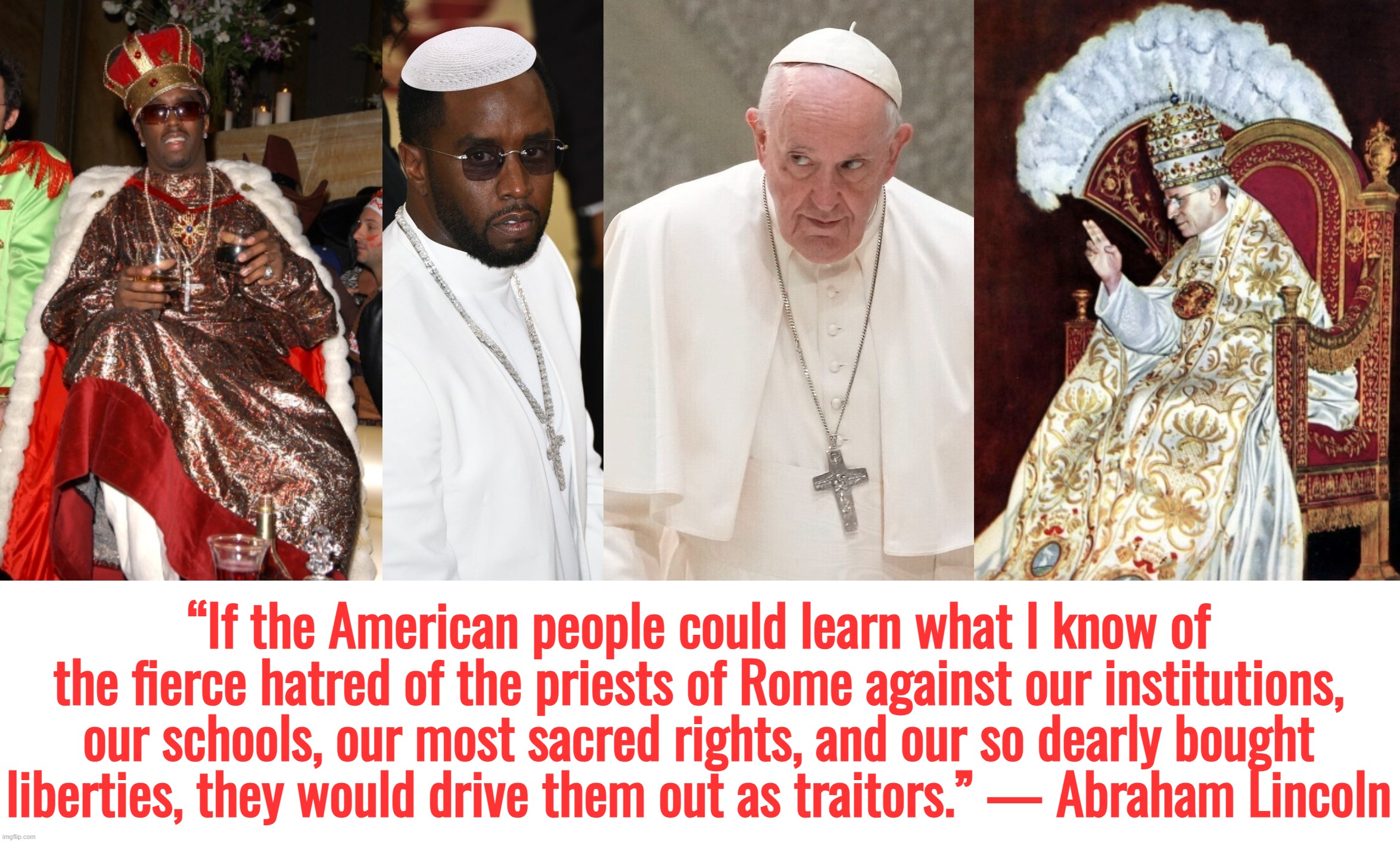 I retort, you deride . . . Pope Diddy . . . | “If the American people could learn what I know of the fierce hatred of the priests of Rome against our institutions, our schools, our most sacred rights, and our so dearly bought liberties, they would drive them out as traitors.” — Abraham Lincoln | image tagged in abraham lincoln,pope francis,p diddy,diddy,catholic church,pedophiles | made w/ Imgflip meme maker