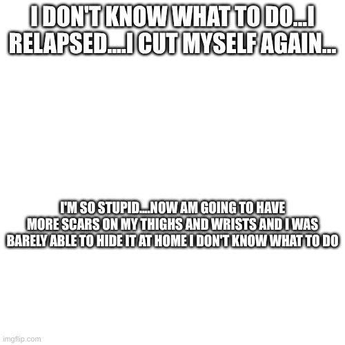 I DON'T KNOW WHAT TO DO...I RELAPSED....I CUT MYSELF AGAIN... I'M SO STUPID....NOW AM GOING TO HAVE MORE SCARS ON MY THIGHS AND WRISTS AND I WAS BARELY ABLE TO HIDE IT AT HOME I DON'T KNOW WHAT TO DO | made w/ Imgflip meme maker